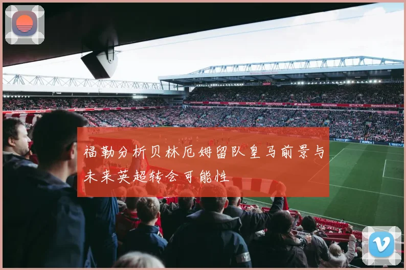 福勒分析贝林厄姆留队皇马前景与未来英超转会可能性