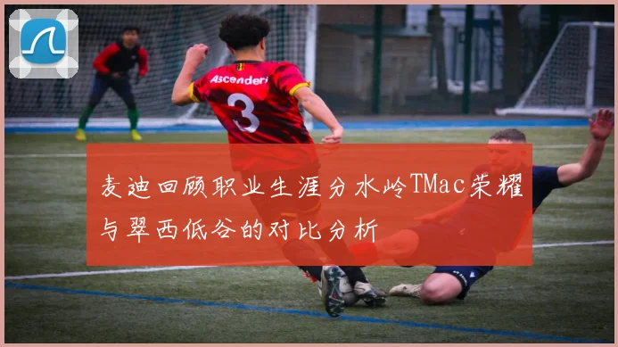 麦迪回顾职业生涯分水岭TMac荣耀与翠西低谷的对比分析