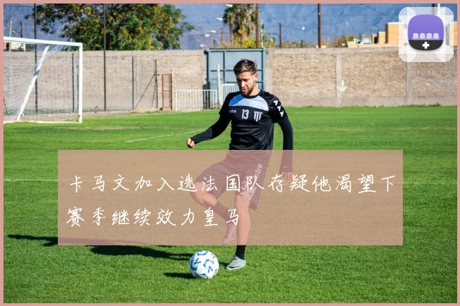 卡马文加入选法国队存疑他渴望下赛季继续效力皇马