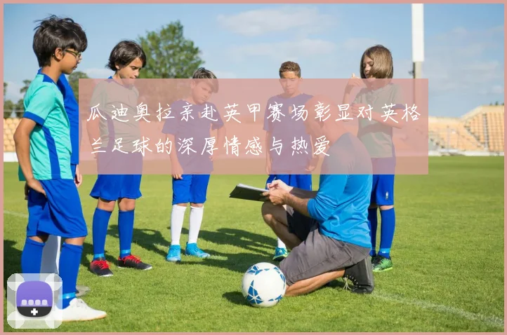 瓜迪奥拉亲赴英甲赛场彰显对英格兰足球的深厚情感与热爱