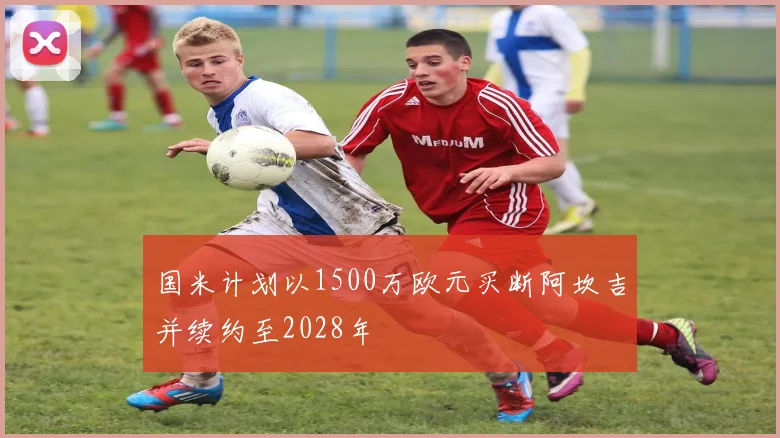 国米计划以1500万欧元买断阿坎吉并续约至2028年