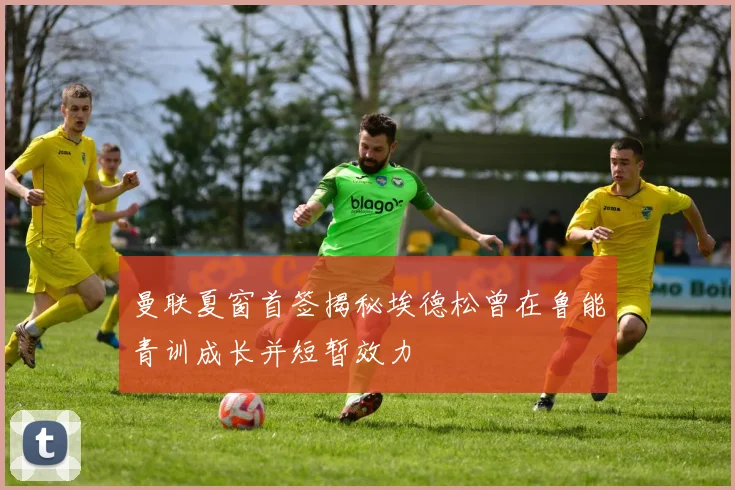 曼联夏窗首签揭秘埃德松曾在鲁能青训成长并短暂效力