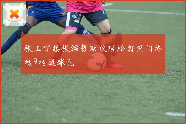 张玉宁接张稀哲助攻轻松打空门终结9轮进球荒