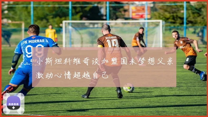 小斯坦科维奇谈加盟国米梦想父亲激动心情超越自己