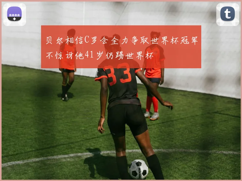 贝尔相信C罗会全力争取世界杯冠军不惊讶他41岁仍踢世界杯