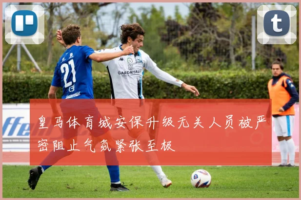 皇马体育城安保升级无关人员被严密阻止气氛紧张至极