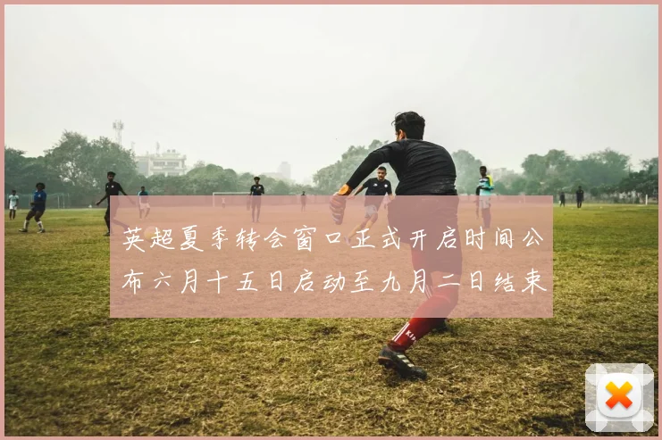 英超夏季转会窗口正式开启时间公布六月十五日启动至九月二日结束