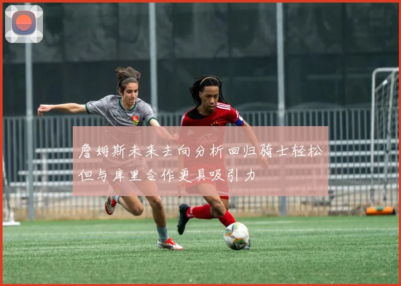 詹姆斯未来去向分析回归骑士轻松但与库里合作更具吸引力
