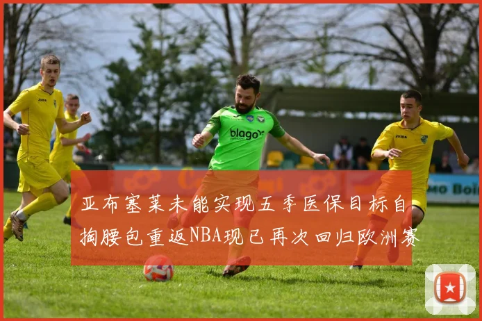 亚布塞莱未能实现五季医保目标自掏腰包重返NBA现已再次回归欧洲赛场