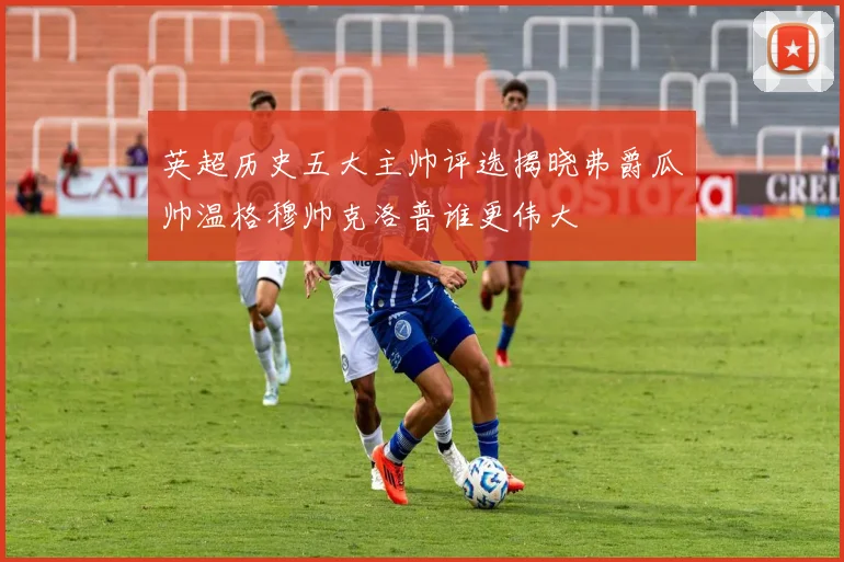 英超历史五大主帅评选揭晓弗爵瓜帅温格穆帅克洛普谁更伟大